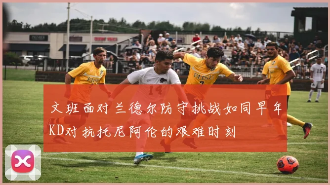 文班面对兰德尔防守挑战如同早年KD对抗托尼阿伦的艰难时刻