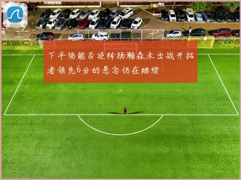 下半场能否逆转杨瀚森未出战开拓者领先6分的悬念仍在继续