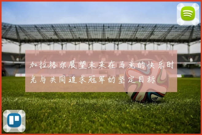 加拉格尔展望未来在马竞的快乐时光与共同追求冠军的坚定目标