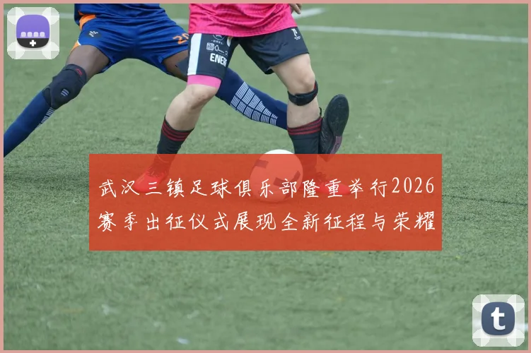 武汉三镇足球俱乐部隆重举行2026赛季出征仪式展现全新征程与荣耀追求