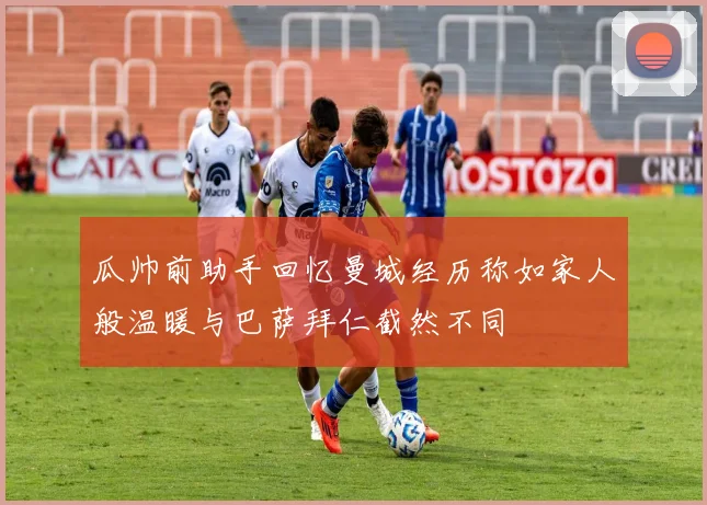 瓜帅前助手回忆曼城经历称如家人般温暖与巴萨拜仁截然不同