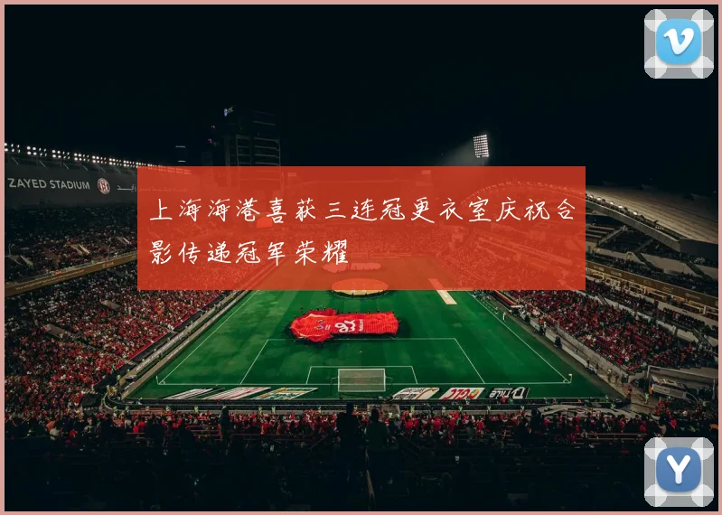 上海海港喜获三连冠更衣室庆祝合影传递冠军荣耀