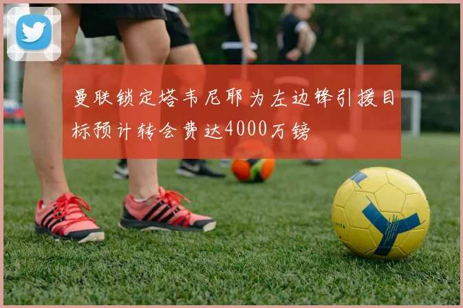 曼联锁定塔韦尼耶为左边锋引援目标预计转会费达4000万镑