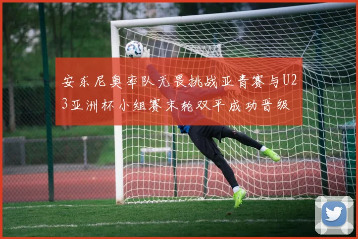 安东尼奥率队无畏挑战亚青赛与U23亚洲杯小组赛末轮双平成功晋级