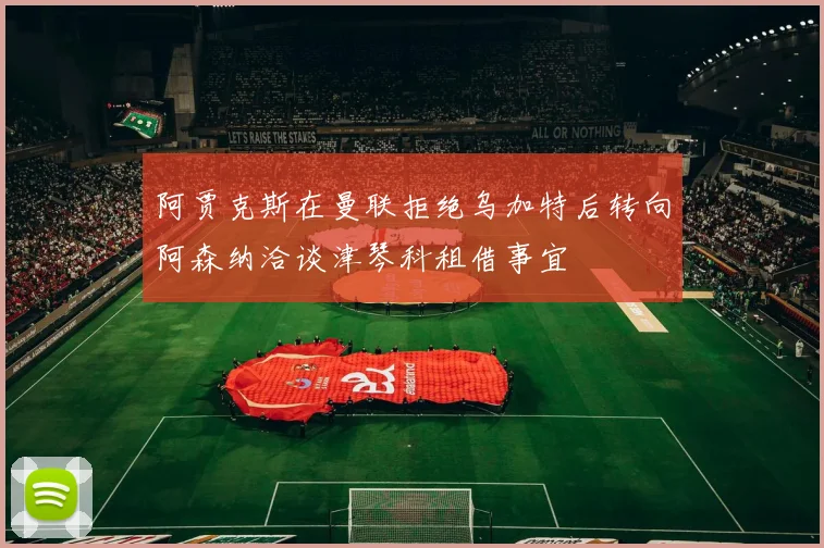阿贾克斯在曼联拒绝乌加特后转向阿森纳洽谈津琴科租借事宜