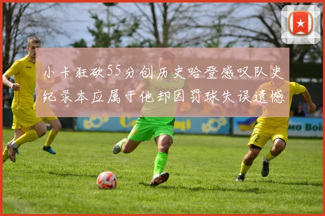 小卡狂砍55分创历史哈登感叹队史纪录本应属于他却因罚球失误遗憾错失