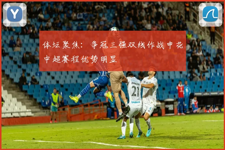 体坛聚焦：争冠三强双线作战申花中超赛程优势明显