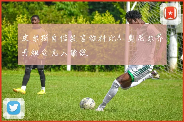 皮尔斯自信发言称科比AI奥尼尔乔丹组合无人能敌