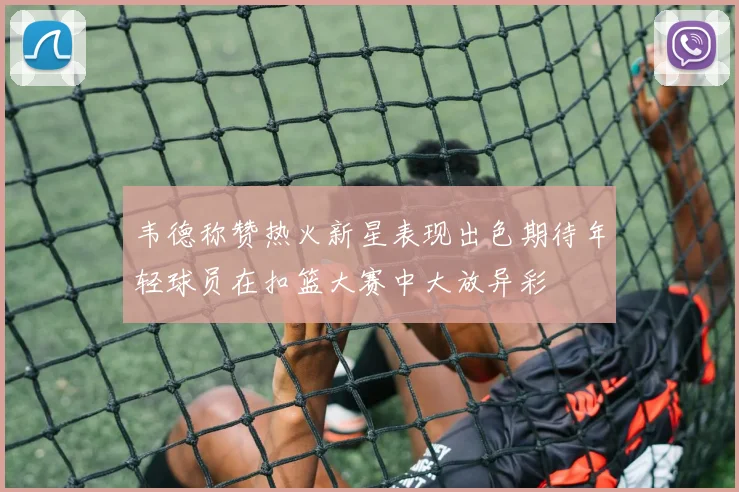 韦德称赞热火新星表现出色期待年轻球员在扣篮大赛中大放异彩