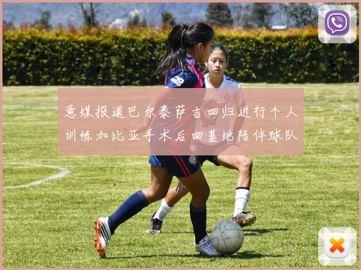 意媒报道巴尔泰萨吉回归进行个人训练加比亚手术后回基地陪伴球队恢复状态