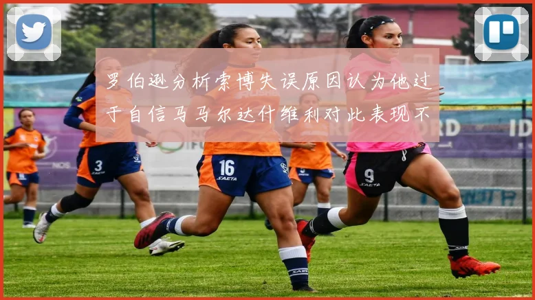 罗伯逊分析索博失误原因认为他过于自信马马尔达什维利对此表现不满