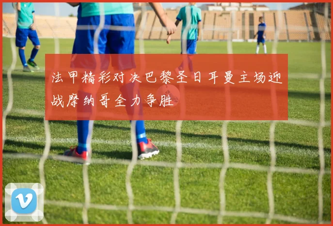 法甲精彩对决巴黎圣日耳曼主场迎战摩纳哥全力争胜