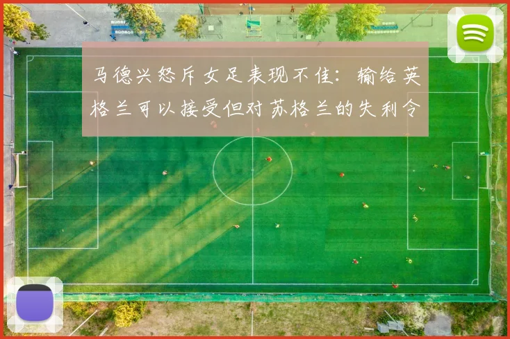 马德兴怒斥女足表现不佳：输给英格兰可以接受但对苏格兰的失利令人失望