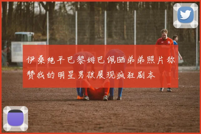伊桑绝平巴黎姆巴佩晒弟弟照片称赞我的明星男孩展现疯狂剧本