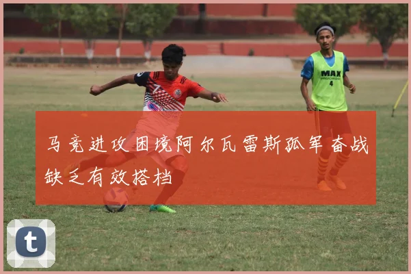 马竞进攻困境阿尔瓦雷斯孤军奋战缺乏有效搭档