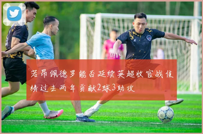 若昂佩德罗能否延续英超收官战佳绩过去两年贡献2球3助攻
