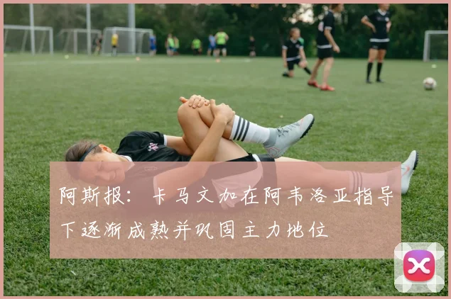 阿斯报：卡马文加在阿韦洛亚指导下逐渐成熟并巩固主力地位