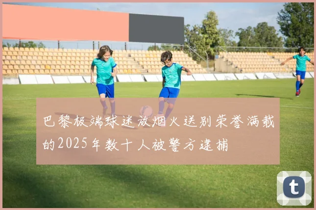 巴黎极端球迷放烟火送别荣誉满载的2025年数十人被警方逮捕