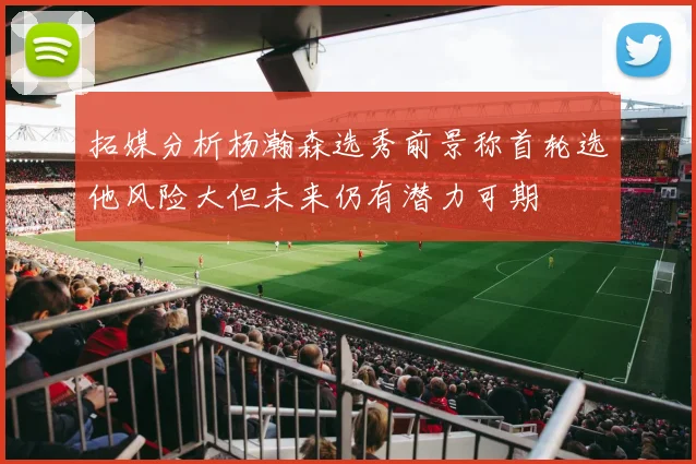 拓媒分析杨瀚森选秀前景称首轮选他风险大但未来仍有潜力可期